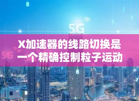 X加速器的线路切换是一个精确控制粒子运动的关键技术，通过改变磁场和电场的配置，实现对粒子的速度、动能和轨迹的调控。以下是对这一技术的详细解析