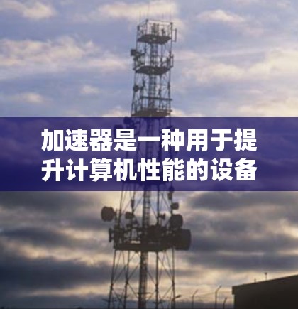 加速器是一种用于提升计算机性能的设备或技术,旨在加速处理复杂任务的速度。以下是对加速器的详细分类及其应用场景的总结 加速器是一种用于提升计算机性能的设备或技术,旨在加速处理复杂任务的速度。以下是对加速器的详细分类及其应用场景的总结