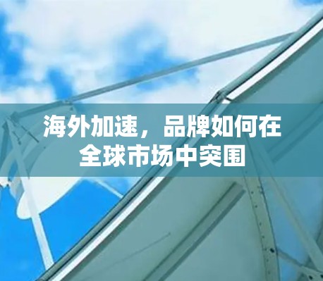 海外加速,品牌如何在全球市场中突围 海外加速,品牌如何在全球市场中突围