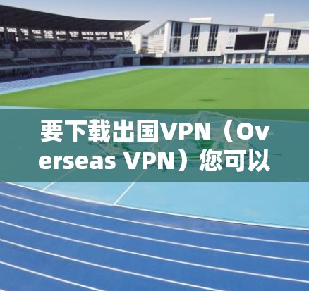 要下载出国VPN（Overseas VPN）您可以按照以下步骤操作
