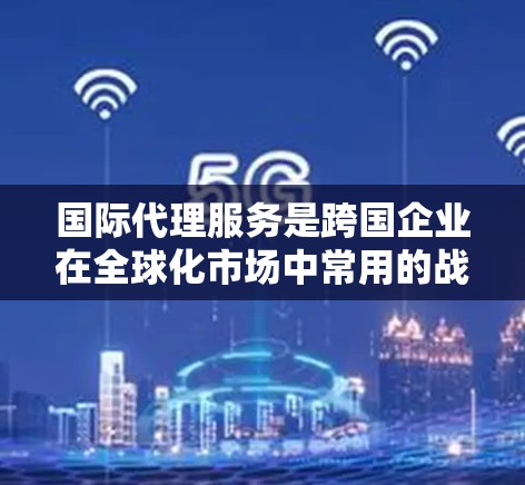 国际代理服务是跨国企业在全球化市场中常用的战略工具，帮助企业在新兴市场中快速进入和扩展业务。以下是对国际代理服务的详细分析和总结