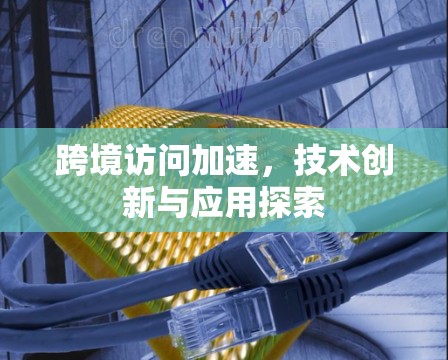 跨境访问加速，技术创新与应用探索