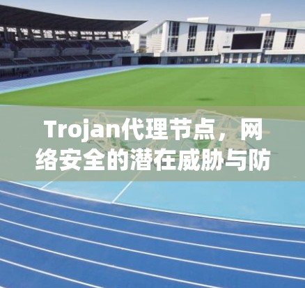 Trojan代理节点，网络安全的潜在威胁与防护策略