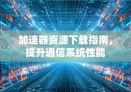 加速器资源下载指南,提升通信系统性能 加速器资源下载指南,提升通信系统性能