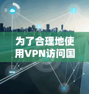 为了合理地使用VPN访问国外网站，以下是一些关键点和步骤，帮助您做出明智的决定
