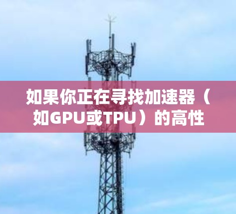 如果你正在寻找加速器（如GPU或TPU）的高性能节点列表，可以参考以下几种主要的云计算平台，他们提供了加速器服务，并可以根据你的需求筛选高性能的节点