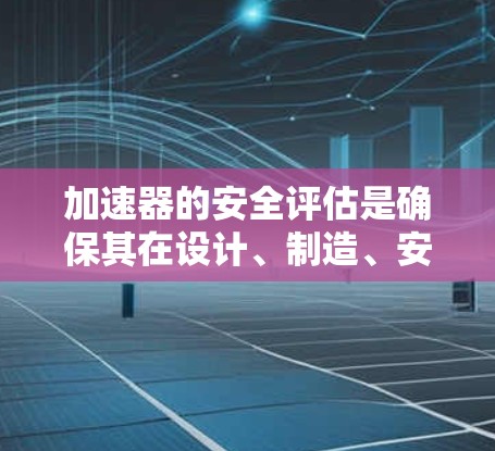 加速器的安全评估是确保其在设计、制造、安装、操作和维护过程中对人员、设备和环境的潜在风险得到有效控制的关键过程。以下是加速器安全评估的主要内容和步骤 加速器的安全评估是确保其在设计、制造、安装、操作和维护过程中对人员、设备和环境的潜在风险得到有效控制的关键过程。以下是加速器安全评估的主要内容和步骤