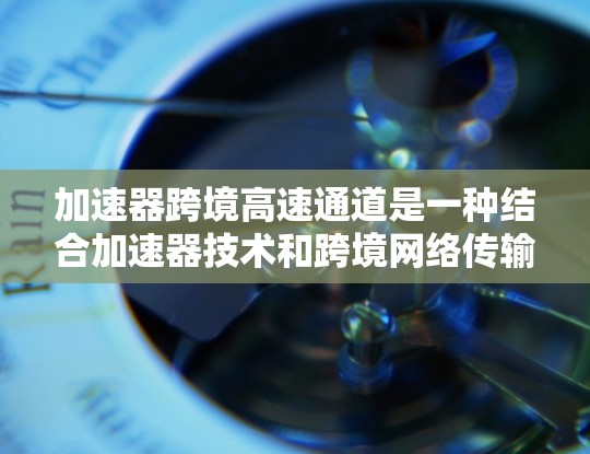 加速器跨境高速通道是一种结合加速器技术和跨境网络传输的创新解决方案，旨在提升数据在国际间高效传输的速度和效率。以下是对该技术的详细分析和总结