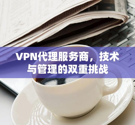 VPN代理服务商,技术与管理的双重挑战 VPN代理服务商,技术与管理的双重挑战
