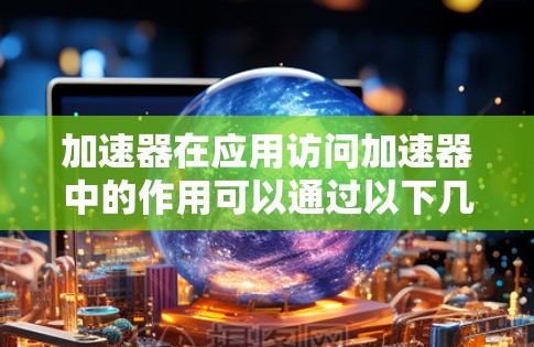 加速器在应用访问加速器中的作用可以通过以下几个方面来理解