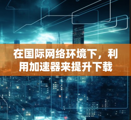 在国际网络环境下，利用加速器来提升下载速度和效率是一种有效的解决方案。以下是实现这一目标的主要方法和步骤