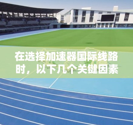 在选择加速器国际线路时，以下几个关键因素需要考虑