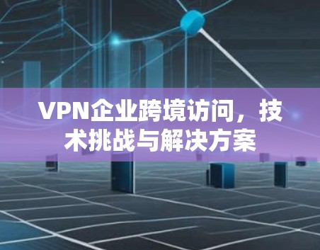 VPN企业跨境访问，技术挑战与解决方案