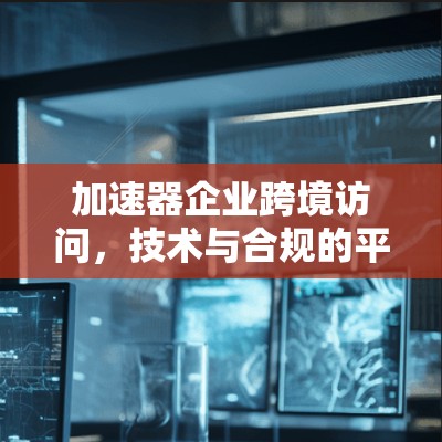 加速器企业跨境访问，技术与合规的平衡之道