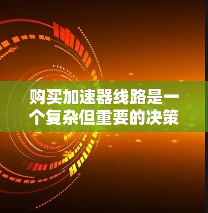 购买加速器线路是一个复杂但重要的决策，以下是一个有条理的指南，帮助您做出明智的选择