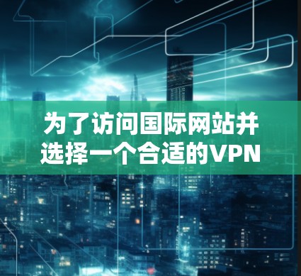 为了访问国际网站并选择一个合适的VPN工具，您可以按照以下步骤进行