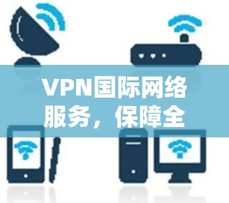 VPN国际网络服务，保障全球通信安全与高效