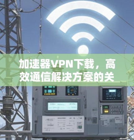 加速器VPN下载，高效通信解决方案的关键