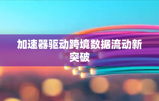 加速器驱动跨境数据流动新突破