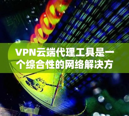 VPN云端代理工具是一个综合性的网络解决方案，旨在提供安全、灵活且高效的网络访问和数据传输服务。以下是对该工具的详细分析和总结