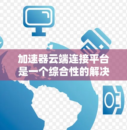 加速器云端连接平台是一个综合性的解决方案，旨在优化云端数据迁移、应用部署和跨云环境下的数据同步。以下是对该平台的详细分析和总结