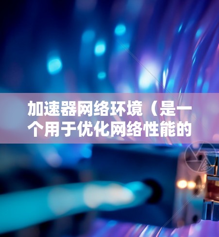 加速器网络环境（是一个用于优化网络性能的解决方案，特别适用于处理大量数据的场景。以下是关于加速器网络环境的详细分析和总结