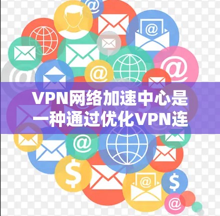 VPN网络加速中心是一种通过优化VPN连接的技术，旨在提升速度和稳定性。以下是详细的解释