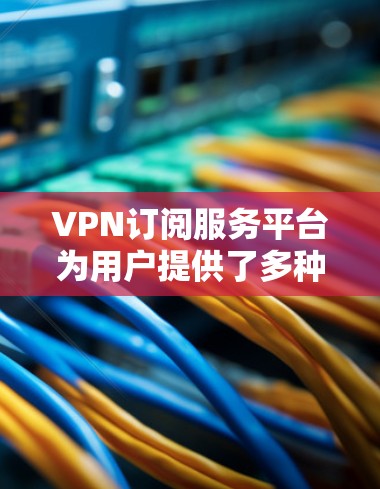VPN订阅服务平台为用户提供了多种选择，每个平台都有其独特的优势和适用场景。以下是几个主要平台的分析和建议