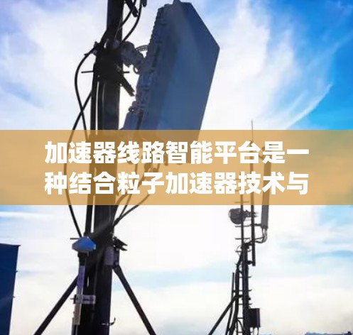 加速器线路智能平台是一种结合粒子加速器技术与智能化控制系统的创新解决方案，旨在通过智能化手段优化加速器的性能和运行效率。以下是对该平台的详细分析和介绍