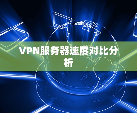 VPN服务器速度对比分析 VPN服务器速度对比分析